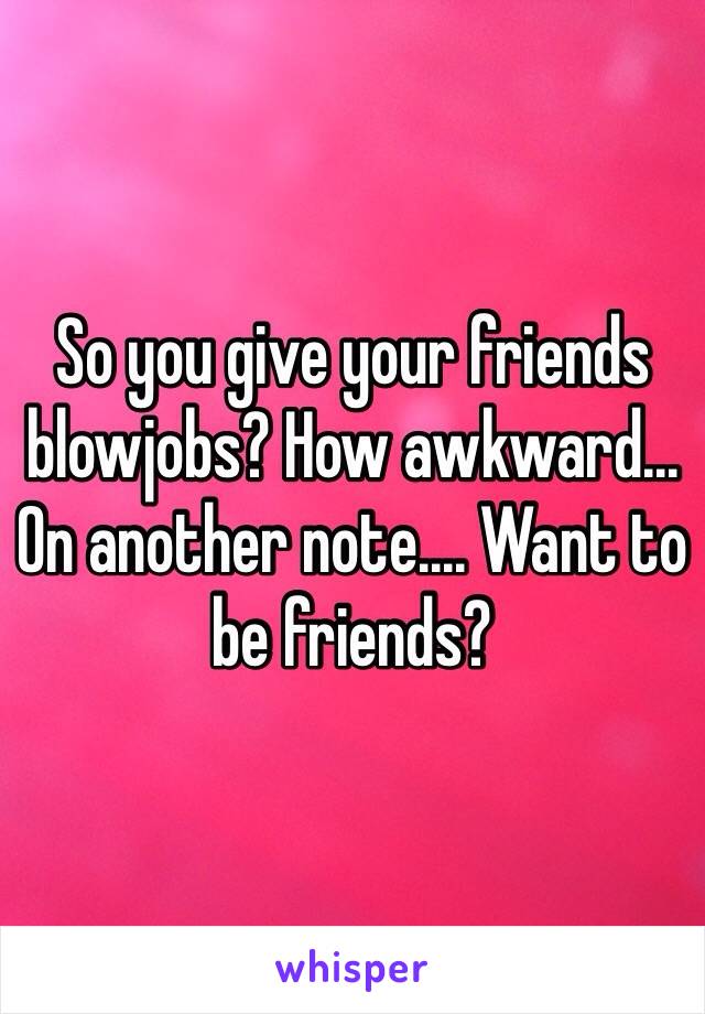 So you give your friends blowjobs? How awkward... On another note.... Want to be friends? 