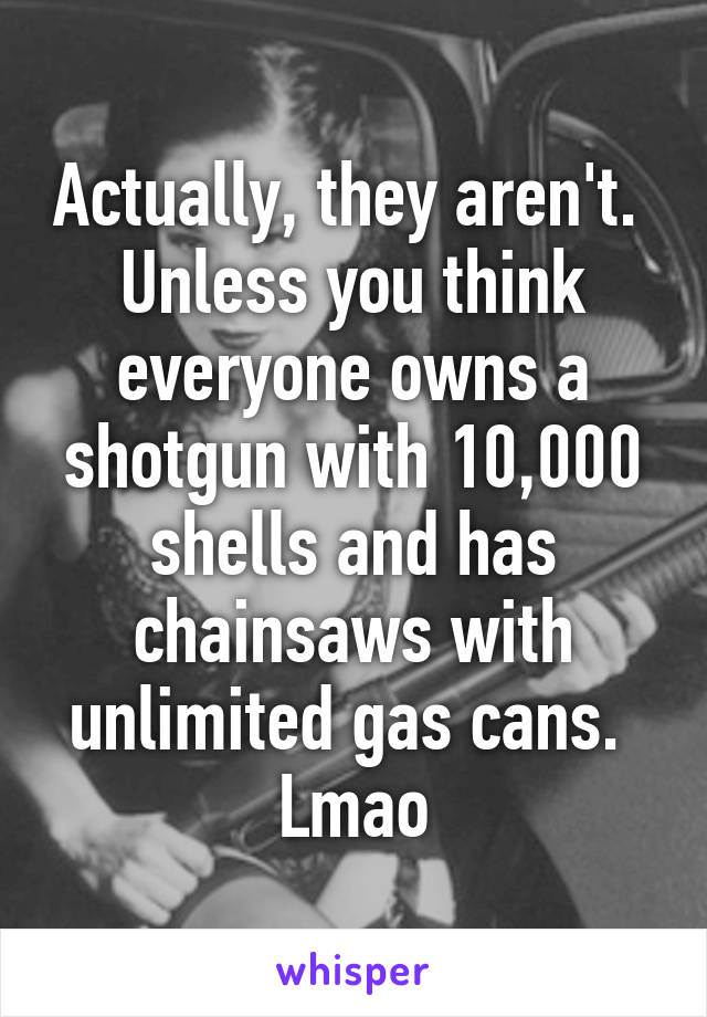 Actually, they aren't.  Unless you think everyone owns a shotgun with 10,000 shells and has chainsaws with unlimited gas cans.  Lmao