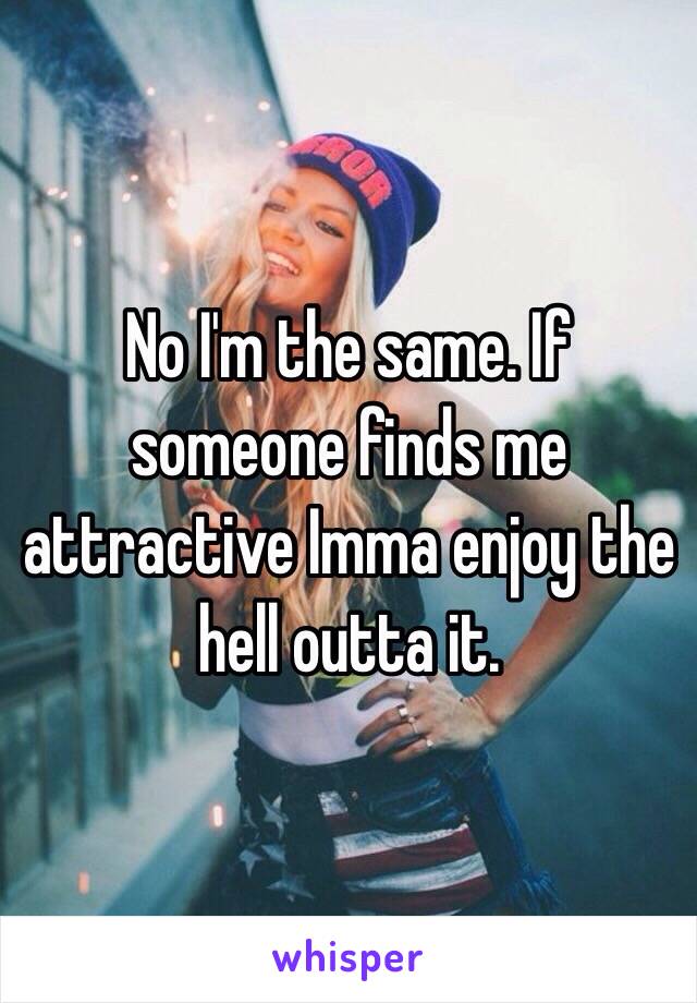 No I'm the same. If someone finds me attractive Imma enjoy the hell outta it. 