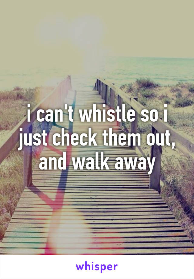 i can't whistle so i just check them out, and walk away