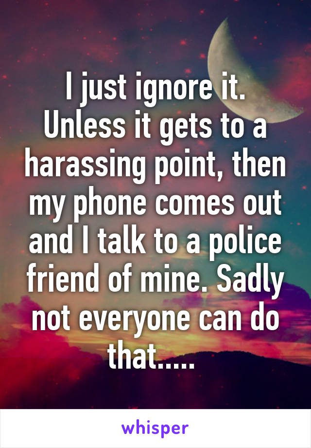 I just ignore it. Unless it gets to a harassing point, then my phone comes out and I talk to a police friend of mine. Sadly not everyone can do that..... 