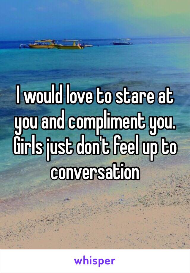 I would love to stare at you and compliment you. Girls just don't feel up to conversation 