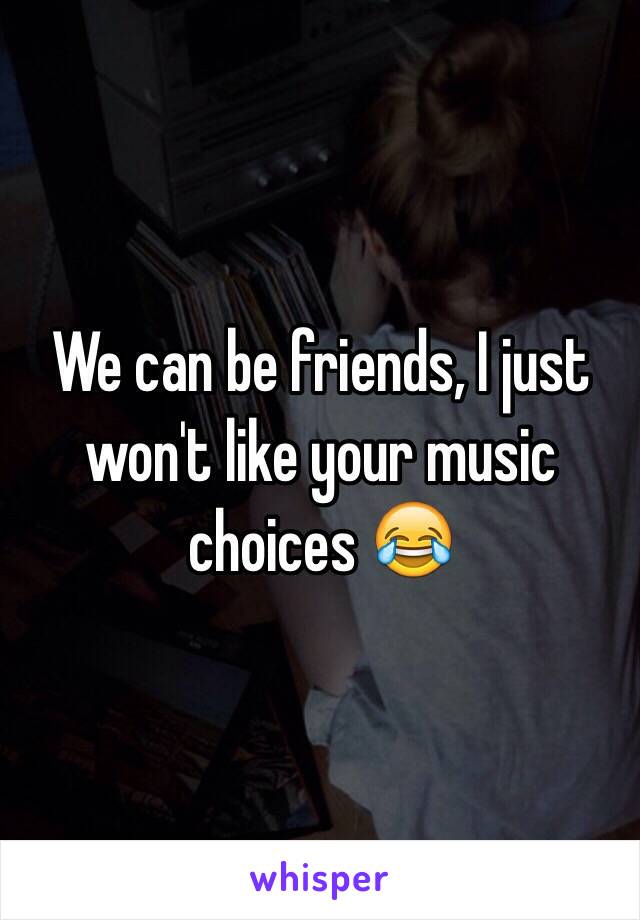 We can be friends, I just won't like your music choices 😂