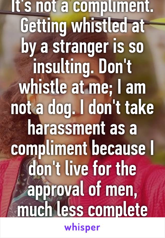 It's not a compliment. Getting whistled at by a stranger is so insulting. Don't whistle at me; I am not a dog. I don't take harassment as a compliment because I don't live for the approval of men, much less complete strangers. 