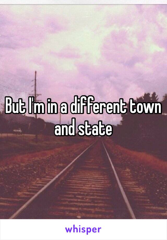 But I'm in a different town and state 