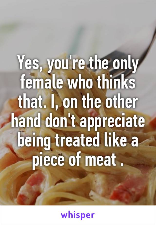 Yes, you're the only female who thinks that. I, on the other hand don't appreciate being treated like a piece of meat .