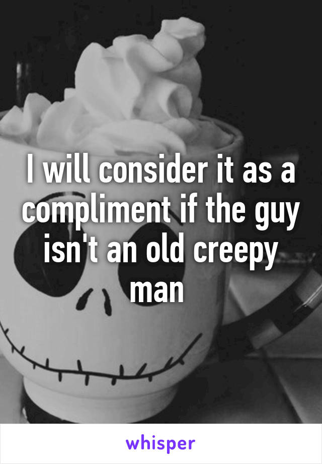 I will consider it as a compliment if the guy isn't an old creepy man 