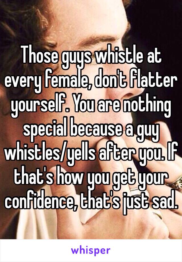 Those guys whistle at every female, don't flatter yourself. You are nothing special because a guy whistles/yells after you. If that's how you get your confidence, that's just sad. 