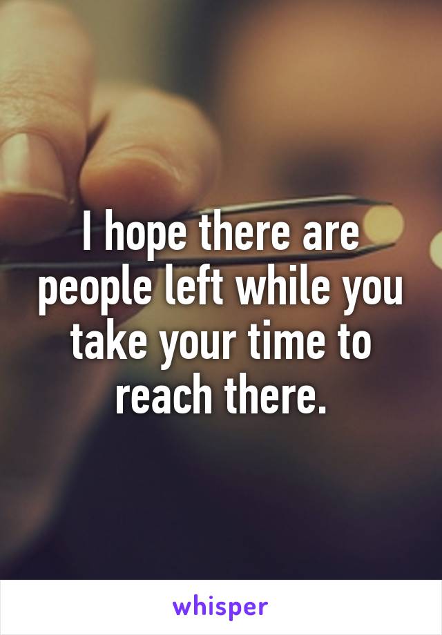 I hope there are people left while you take your time to reach there.