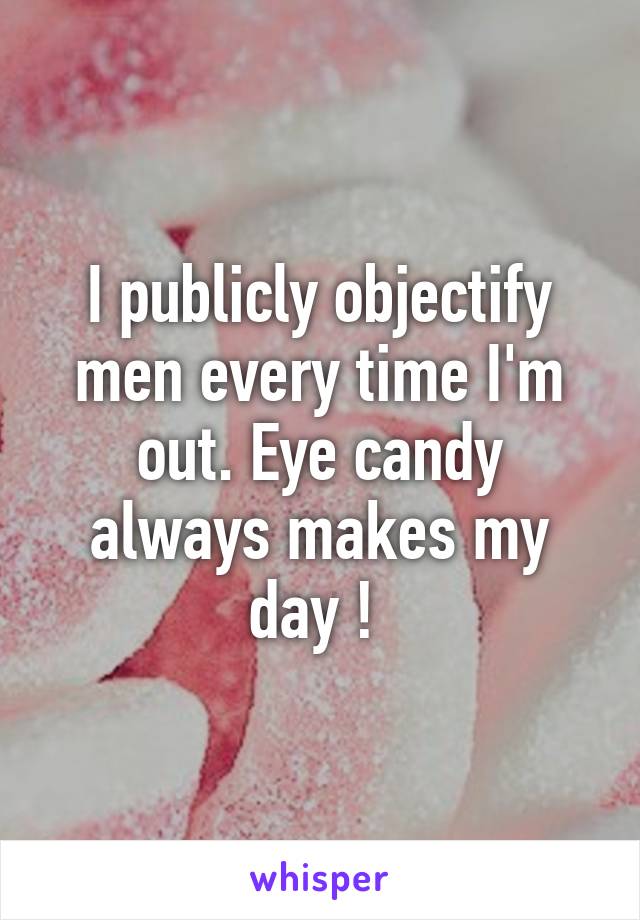 I publicly objectify men every time I'm out. Eye candy always makes my day ! 