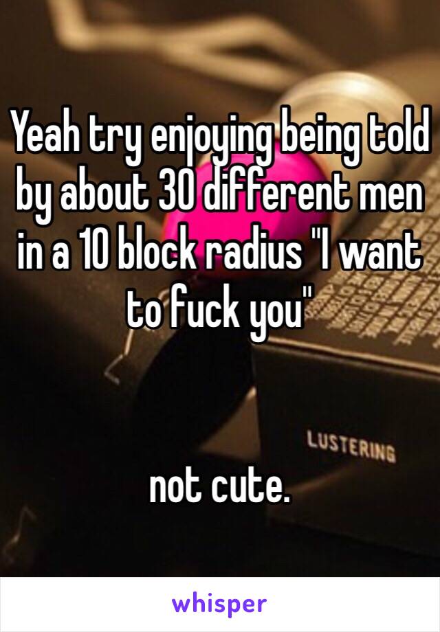 Yeah try enjoying being told by about 30 different men in a 10 block radius "I want to fuck you"


not cute.