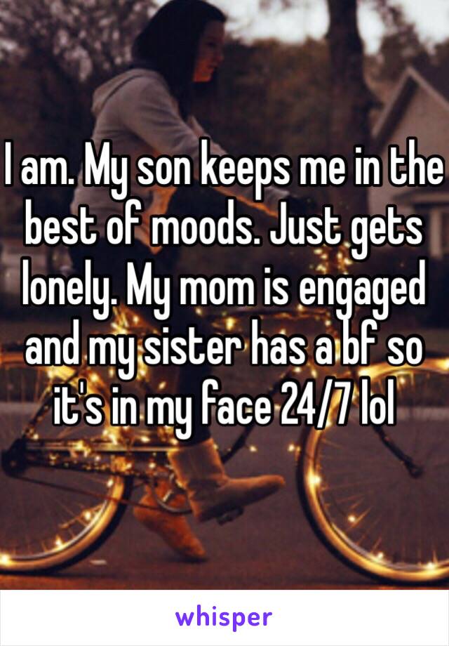 I am. My son keeps me in the best of moods. Just gets lonely. My mom is engaged and my sister has a bf so it's in my face 24/7 lol