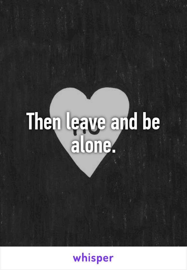 Then leave and be alone.