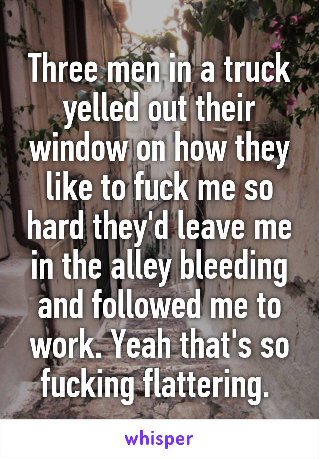 Three men in a truck yelled out their window on how they like to fuck me so hard they'd leave me in the alley bleeding and followed me to work. Yeah that's so fucking flattering. 