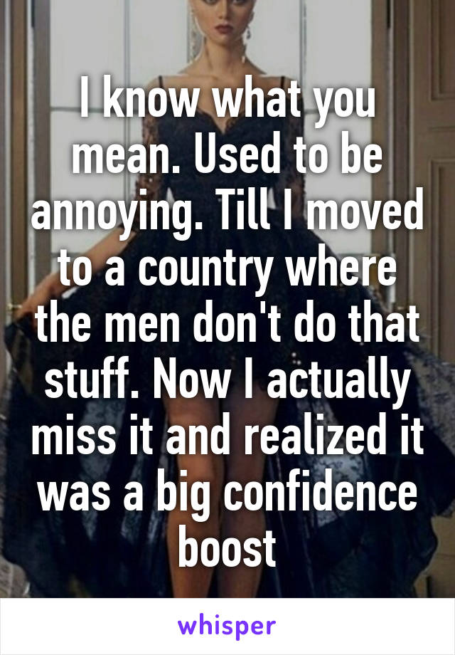 I know what you mean. Used to be annoying. Till I moved to a country where the men don't do that stuff. Now I actually miss it and realized it was a big confidence boost