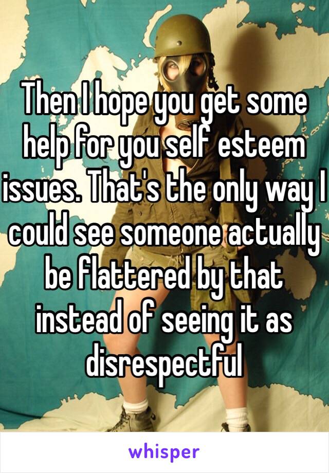 Then I hope you get some help for you self esteem issues. That's the only way I could see someone actually be flattered by that instead of seeing it as disrespectful 