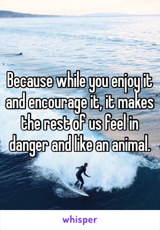 Because while you enjoy it and encourage it, it makes the rest of us feel in danger and like an animal.