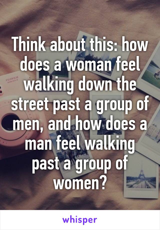 Think about this: how does a woman feel walking down the street past a group of men, and how does a man feel walking past a group of women?