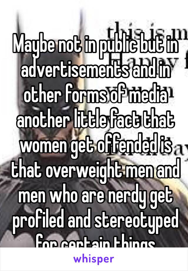 Maybe not in public but in advertisements and in other forms of media another little fact that women get offended is that overweight men and men who are nerdy get profiled and stereotyped for certain things