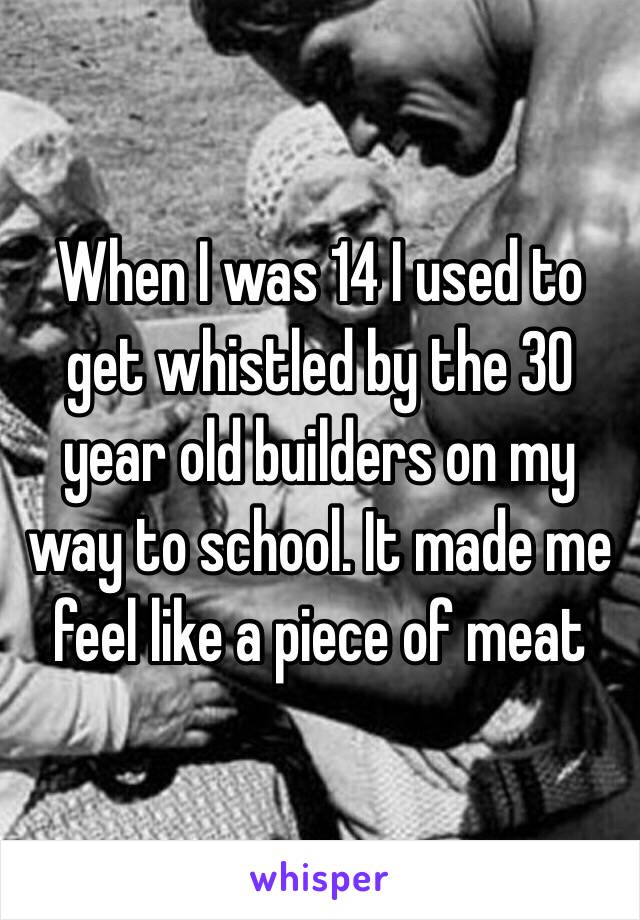 When I was 14 I used to get whistled by the 30 year old builders on my way to school. It made me feel like a piece of meat