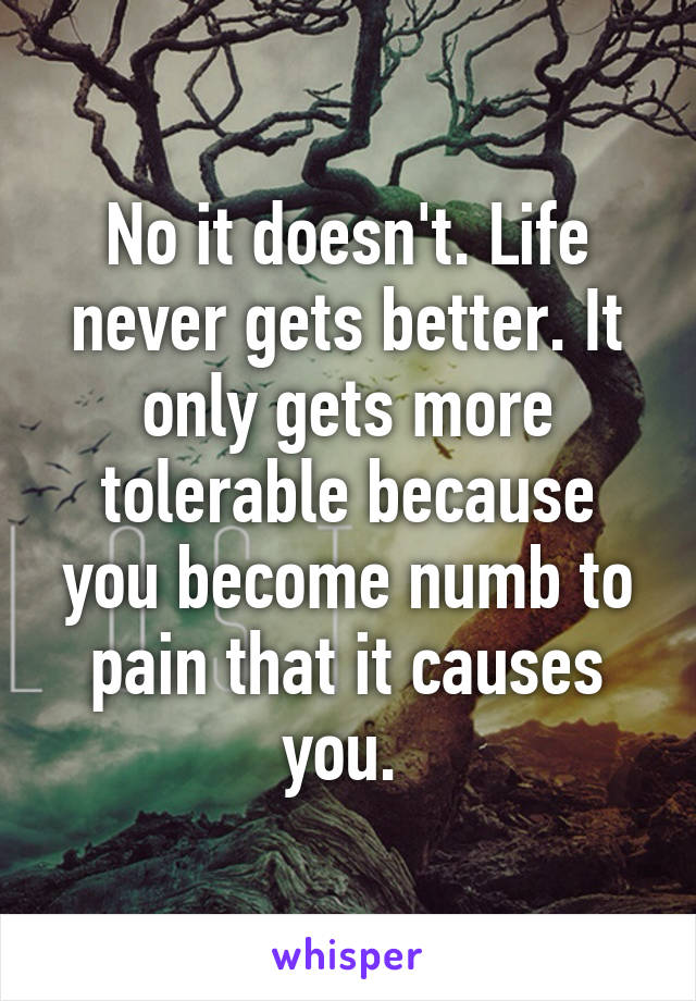 No it doesn't. Life never gets better. It only gets more tolerable because you become numb to pain that it causes you. 