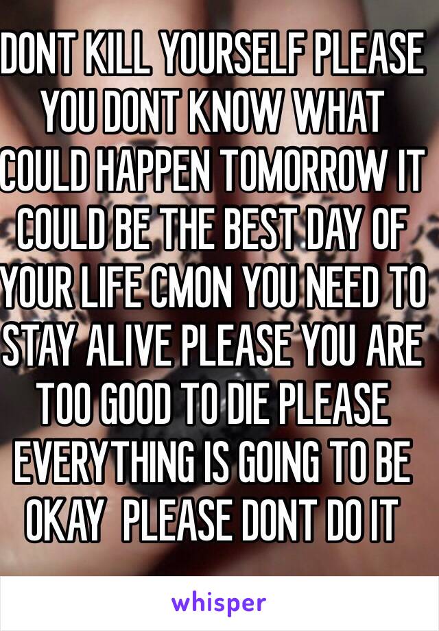 DONT KILL YOURSELF PLEASE YOU DONT KNOW WHAT COULD HAPPEN TOMORROW IT COULD BE THE BEST DAY OF YOUR LIFE CMON YOU NEED TO STAY ALIVE PLEASE YOU ARE TOO GOOD TO DIE PLEASE EVERYTHING IS GOING TO BE OKAY  PLEASE DONT DO IT 