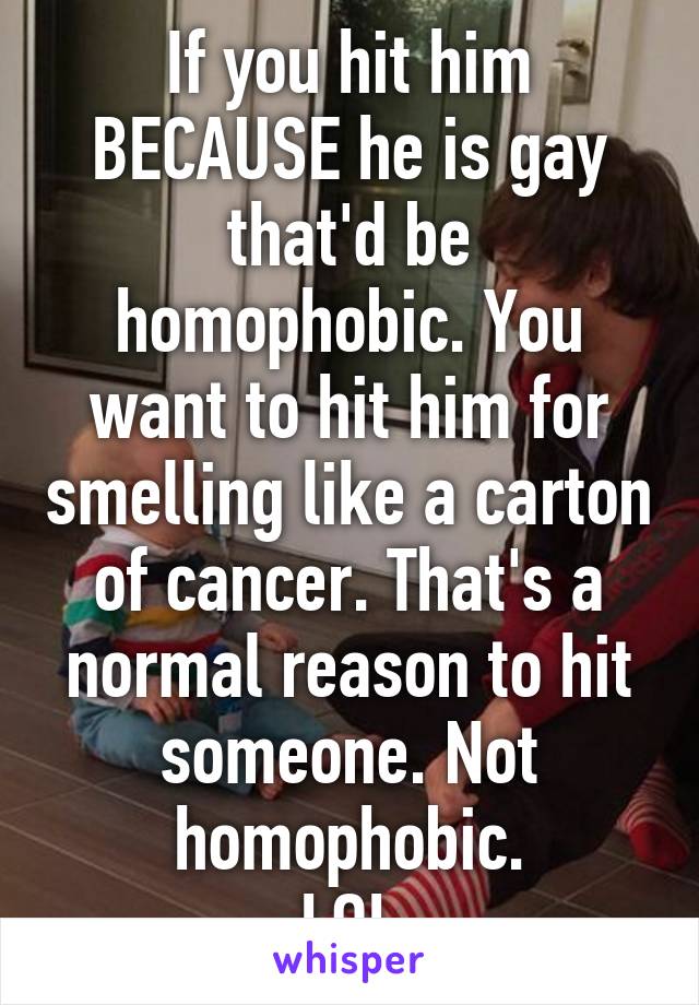 If you hit him BECAUSE he is gay that'd be homophobic. You want to hit him for smelling like a carton of cancer. That's a normal reason to hit someone. Not homophobic.
LOL