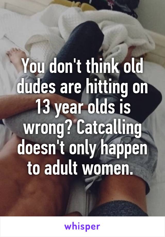 You don't think old dudes are hitting on 13 year olds is wrong? Catcalling doesn't only happen to adult women. 