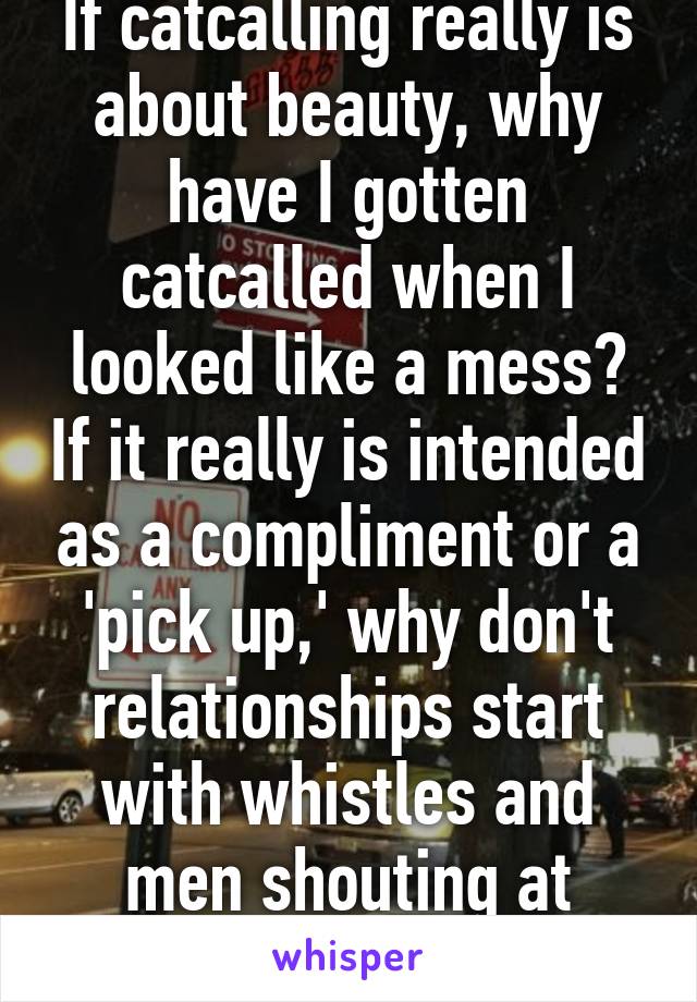 If catcalling really is about beauty, why have I gotten catcalled when I looked like a mess? If it really is intended as a compliment or a 'pick up,' why don't relationships start with whistles and men shouting at women in the street?