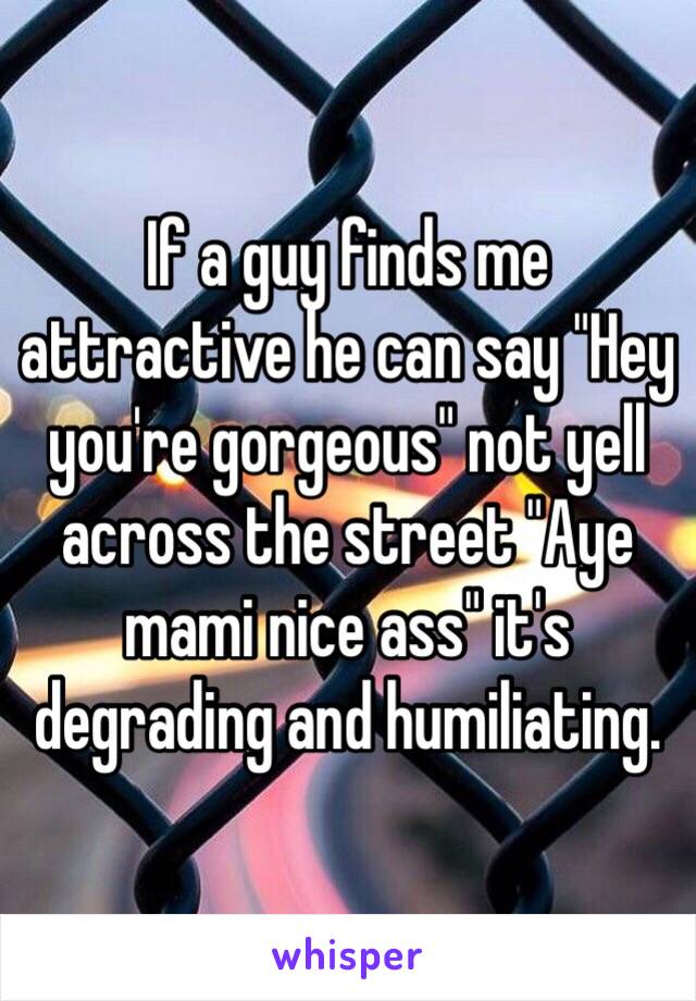 If a guy finds me attractive he can say "Hey you're gorgeous" not yell across the street "Aye mami nice ass" it's degrading and humiliating.