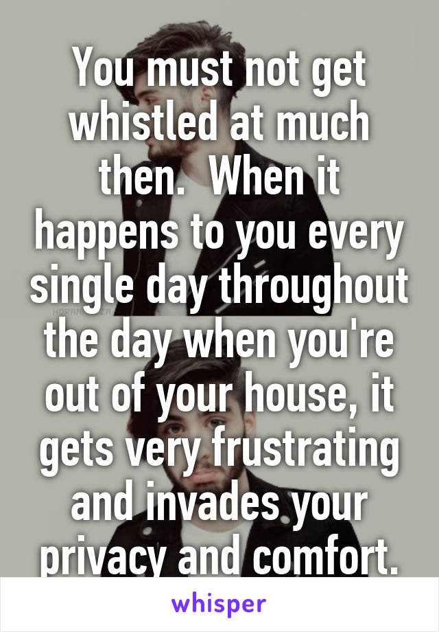 You must not get whistled at much then.  When it happens to you every single day throughout the day when you're out of your house, it gets very frustrating and invades your privacy and comfort.