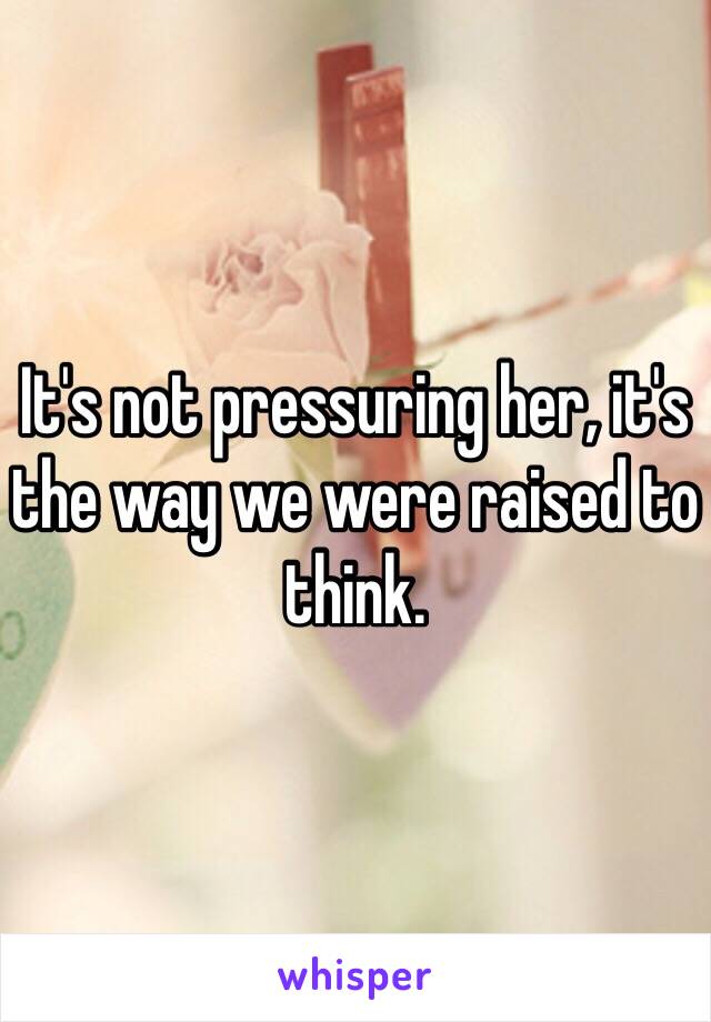 It's not pressuring her, it's the way we were raised to think.