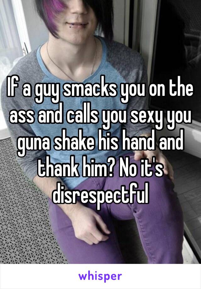 If a guy smacks you on the ass and calls you sexy you guna shake his hand and thank him? No it's disrespectful 