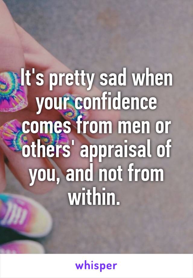 It's pretty sad when your confidence comes from men or others' appraisal of you, and not from within. 