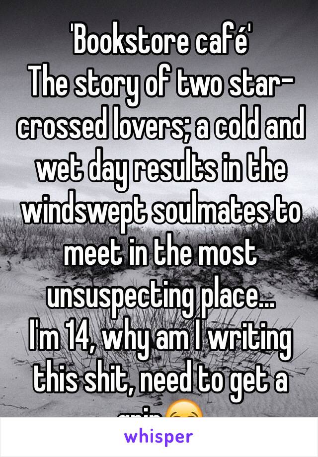 'Bookstore café' 
The story of two star-crossed lovers; a cold and wet day results in the windswept soulmates to meet in the most unsuspecting place...
I'm 14, why am I writing this shit, need to get a grip😂