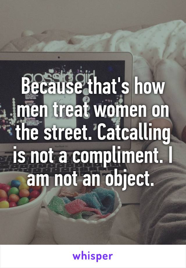 Because that's how men treat women on the street. Catcalling is not a compliment. I am not an object. 