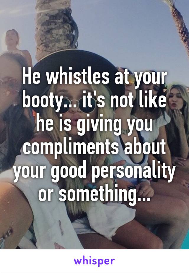 He whistles at your booty... it's not like he is giving you compliments about your good personality or something...