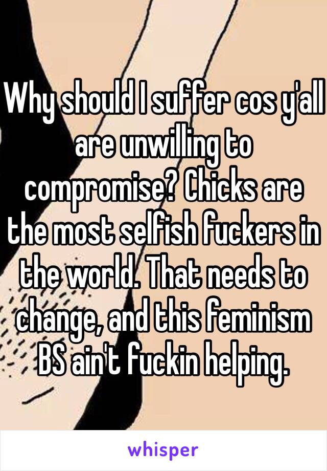 Why should I suffer cos y'all are unwilling to compromise? Chicks are the most selfish fuckers in the world. That needs to change, and this feminism BS ain't fuckin helping.