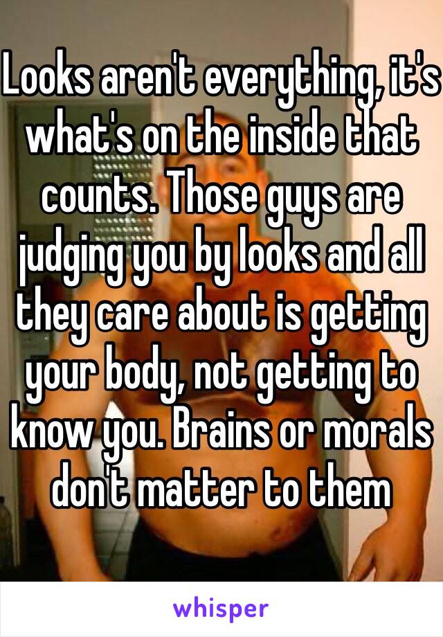 Looks aren't everything, it's what's on the inside that counts. Those guys are judging you by looks and all they care about is getting your body, not getting to know you. Brains or morals don't matter to them 