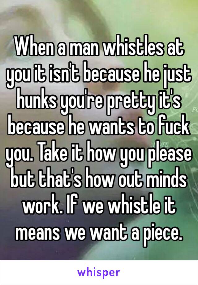 When a man whistles at you it isn't because he just hunks you're pretty it's because he wants to fuck you. Take it how you please but that's how out minds work. If we whistle it means we want a piece. 