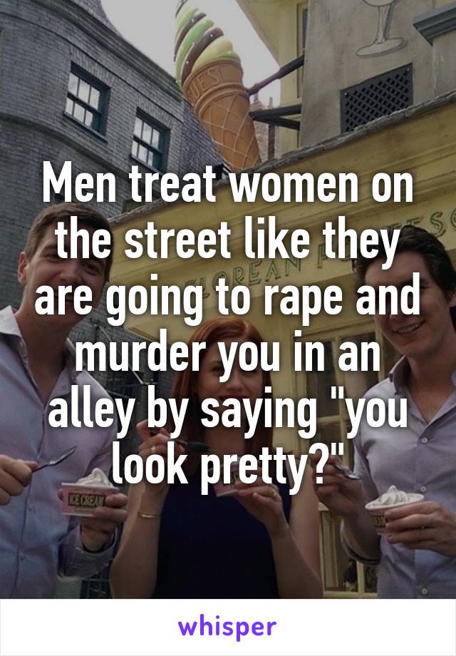 Men treat women on the street like they are going to rape and murder you in an alley by saying "you look pretty?"