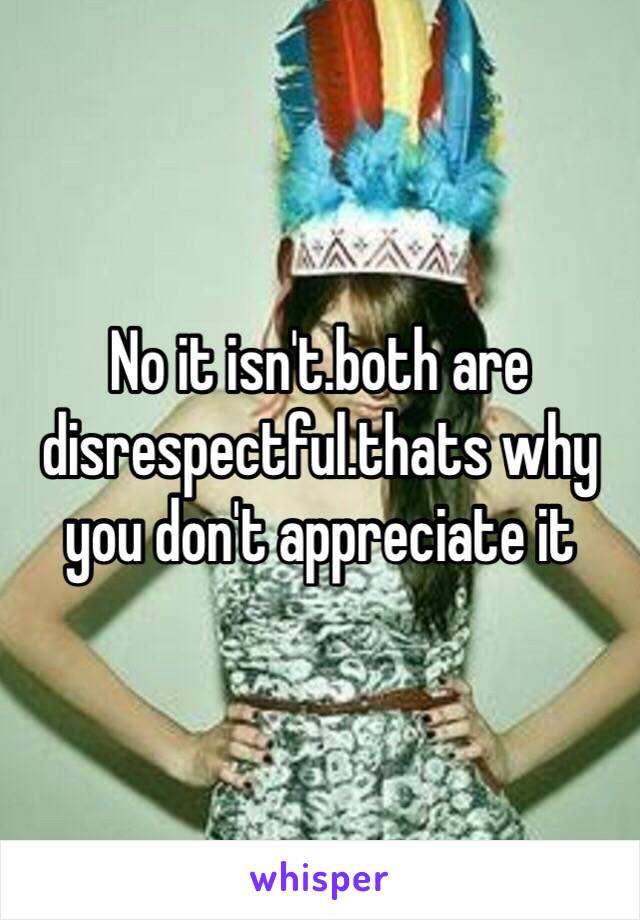 No it isn't.both are disrespectful.thats why you don't appreciate it