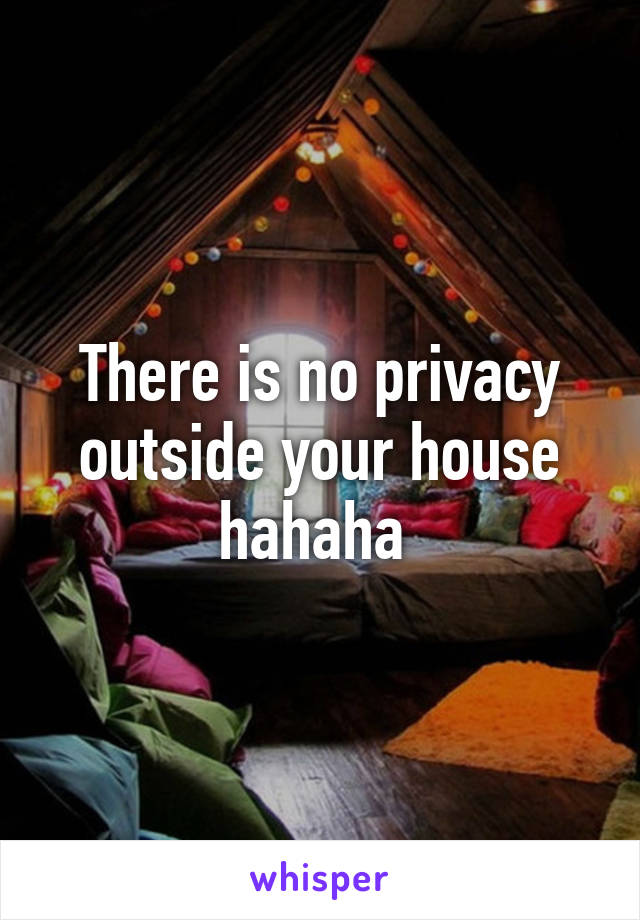 There is no privacy outside your house hahaha 