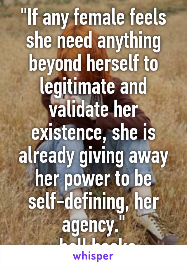 "If any female feels she need anything beyond herself to legitimate and validate her existence, she is already giving away her power to be self-defining, her agency."
-bell hooks