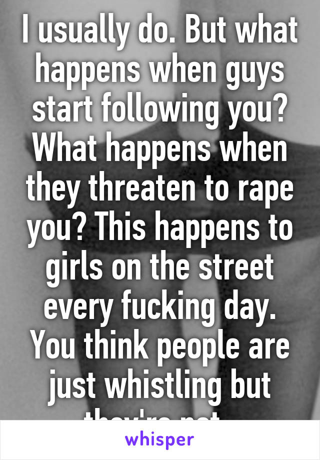 I usually do. But what happens when guys start following you? What happens when they threaten to rape you? This happens to girls on the street every fucking day. You think people are just whistling but they're not. 