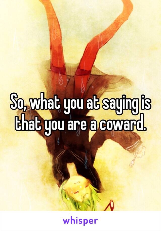 So, what you at saying is that you are a coward. 