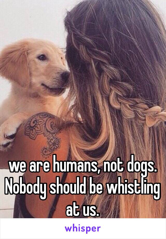 we are humans, not dogs. Nobody should be whistling at us. 