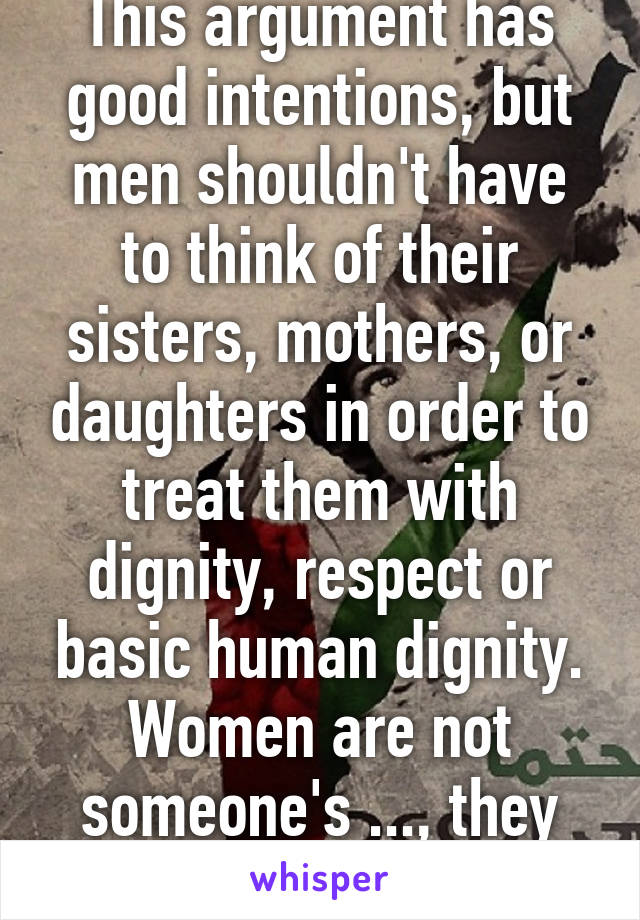 This argument has good intentions, but men shouldn't have to think of their sisters, mothers, or daughters in order to treat them with dignity, respect or basic human dignity. Women are not someone's ..., they are someone. 