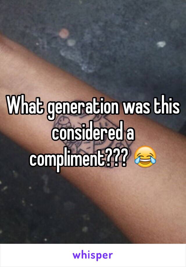 What generation was this considered a compliment??? 😂