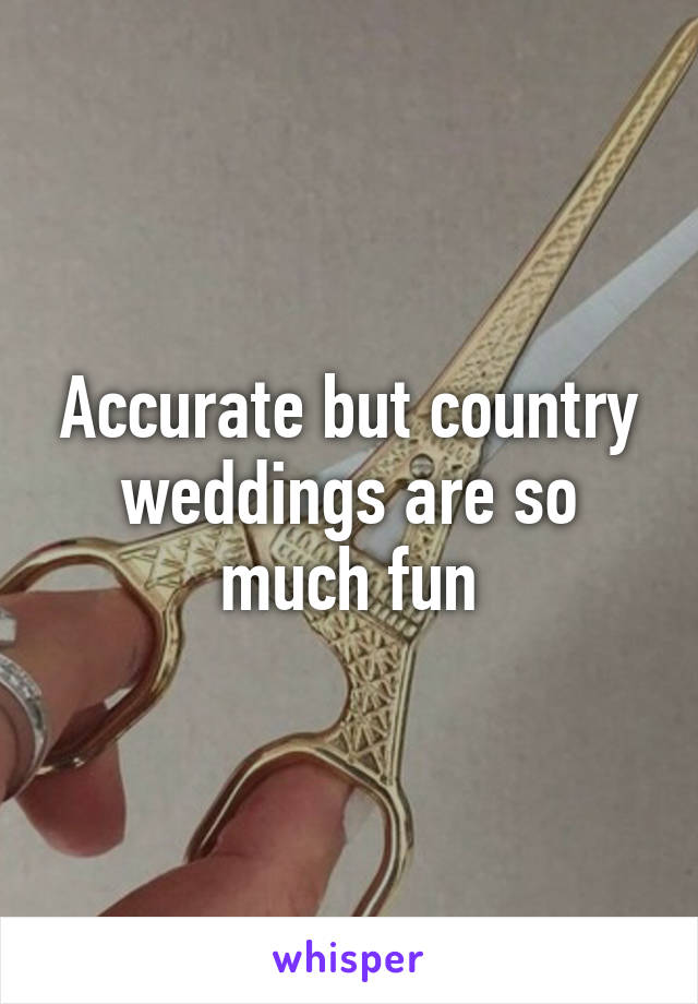 Accurate but country weddings are so much fun